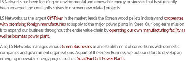 LS Networks has been focusing on environmental and renewable energy businesses that have recently been emerged and constantly strives to discover new related projects.LS Networks, as the largest Off-Taker in the market, leads the Korean wood pellets industry and cooperates with promising foreign manufacturers to supply to the major power plants in Korea. Our long-term mission is to expand our business throughout the entire value-chain by operating our own manufacturing facility as well as biomass power plant.Also, LS Networks manages various Green Businesses as an establishment of consortiums with domestic companies and government organizations. As part of the Green Business, we put our effort to develop an emerging renewable energy project such as Solar/Fuel Cell Power Plants.