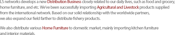 LS networks develops a new Distribution Business closely related to our daily lives, such as food and grocery, home furniture, and etc. Weve been successfully importing Agricultural and Livestock products supplied from the international network. Based on our solid relationship with the worldwide partners,we also expand our field farther to distribute fishery products. We also distribute various Home Furniture to domestic market, mainly importing kitchen furniture and interior materials. 