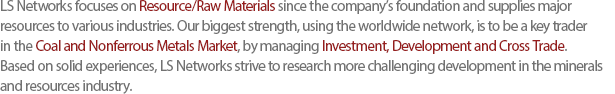 LS Networks focuses on Resource/Raw Materials since the companys foundation and supplies major resources to various industries. Our biggest strength, using the worldwide network, is to be a key trader in the Coal and Nonferrous Metals Market, by managing Investment, Development and Cross Trade. Based on solid experiences, LS Networks strive to research more challenging development in the minerals and resources industry.