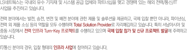 LS네트웍스는 국내외 유수 기자재 및 시스템 공급 업체와 파트너십을 맺고 경쟁력 있는 해외 전력/통신/IT 사업을 추진하고 있습니다.전력 분야에서는 발전, 송전, 변전 및 배전 분야에 관한 제품 및 솔루션을 제공하고, 국제 입찰 뿐만 아니라, 파이낸싱, 전력 외 제품 소싱 등의 역할을 모두 수행하며 Total Solution Provider로 자리매김하고 있습니다. 특히 서남아시아 및 중동 시장에서 전력 인프라 Turn-Key 프로젝트를 수행하고 있으며 국제 입찰 참가 및 신규 프로젝트 발굴에 주력하고 있습니다. IT/통신 분야의 경우, 입찰 형태의 인프라 사업에 참여하고 있습니다. 