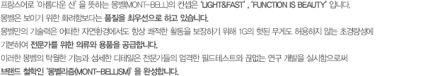 프랑스어로 ‘아름다운 산’을 뜻하는 몽벨(mont-bell)의 컨셉은‘Light&Fast’, ‘Function is beauty’입니다. 몽벨은 보이기 위한 화려함보다는 품질을 최우선으로 하고 있습니다. 몽벨만의 기술력은 어떠한 자연환경에서도 항상 쾌적한 활동을 보장하기 위해 1G의 헛된 무게도 허용하지 않는 초경량성에 기본하여 전문가를 위한 의류와 용품을 공급합니다. 이러한 몽벨의 탁월한 기능과 섬세한 디테일은 전문가들의 엄격한 필드테스트와 끊없는 연구 개발을 실시함으로써 브랜드 철학인‘몽벨리즘(mont-bellism)’을 완성합니다.