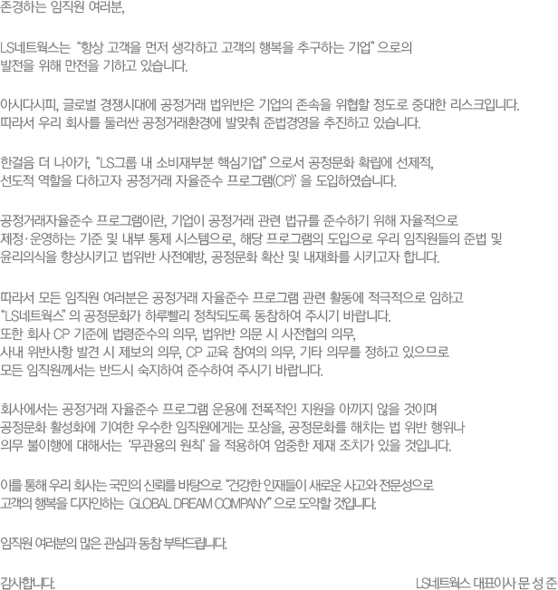 ϴ  ,
						LSƮ '׻   ϰ  ູ ߱ϴ ' 
						   ϰ ֽϴ. 
						ƽôٽ, ۷ι ô뿡 ŷ      ߴ ũԴϴ. 
						 츮 ȸ縦 ѷ ŷȯ濡 ߸ ع濵 ϰ ֽϴ.
						Ѱ  ư, 'LS׷  Һκ ٽɱ'μ ȭ Ȯ , 
						  ϰ ŷ ؼ α׷(CP) Ͽϴ.
						ŷؼ α׷̶,  ŷ  Ը ؼϱ   
						ϴ     ý, ش α׷  츮  ع  
						ǽ Ű  , ȭ Ȯ  ȭ Ű մϴ.
						    ŷ ؼ α׷  Ȱ  ϰ 
						LSƮ ȭ Ϸ绡 ǵ Ͽ ֽñ ٶϴ. 
						 ȸ CP ؿ ؼ ǹ,  ǹ   ǹ, 
						系 ݻ ߰   ǹ, CP   ǹ, Ÿ ǹ ϰ Ƿ 
						  ݵ Ͽ ؼϿ ֽñ ٶϴ.
						ȸ翡 ŷ ؼ α׷ 뿡   Ƴ  ̸ 
						ȭ Ȱȭ ⿩  Դ , ȭ ġ    
						ǹ ࿡ ؼ ' Ģ' Ͽ   ġ  Դϴ.
						̸  츮 ȸ  ŷڸ  'ǰ  ο   
						 ູ ϴ  GLOBAL DREAM COMPANY'  Դϴ.
						   ɰ  Ź帳ϴ.
						մϴ. 
						LSƮ ǥ̻   