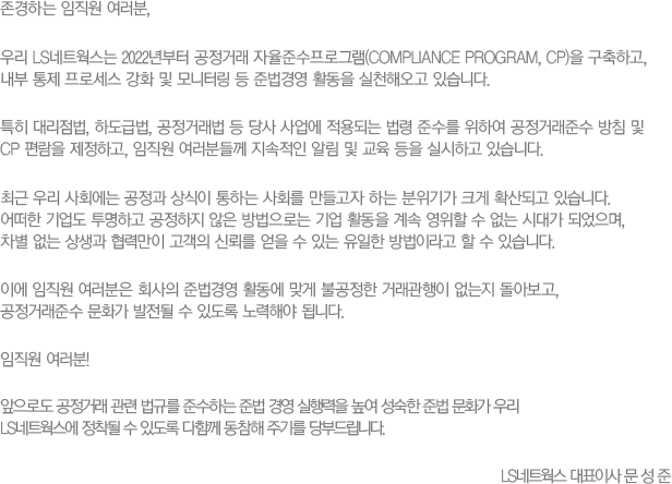 ϴ  ,
						츮 LSƮ 2022 ŷ ؼα׷(Compliance Program, CP) ϰ, 
						  μ ȭ  ͸  ع濵 Ȱ õؿ ֽϴ.
						Ư 븮, ϵ޹, ŷ    Ǵ  ؼ Ͽ ŷؼ ħ  
						CP  ϰ,  е鲲  ˸    ǽϰ ֽϴ.
						ֱ 츮 ȸ   ϴ ȸ  ϴ Ⱑ ũ Ȯǰ ֽϴ. 
						  ϰ   δ  Ȱ     ô밡 Ǿ, 
						   ¸  ŷڸ   ִ  ̶   ֽϴ.
						̿   ȸ ع濵 Ȱ ° Ұ ŷ  ƺ,
						ŷؼ ȭ   ֵ ؾ ˴ϴ.
						 !
						ε ŷ  Ը ؼϴ ع 濵    ع ȭ 츮
						LSƮ   ֵ Բ  ֱ⸦ ε帳ϴ.
						LSƮ ǥ̻   
						