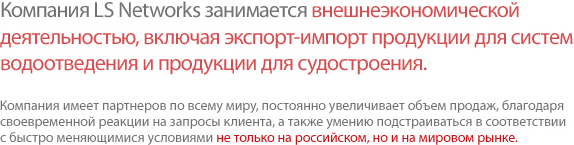 LS Networks carries out the import/export and cross trade of water treatment, construction, and shipbuilding equipment Networking with outstanding local partners, we have expanded our sales operations not only to Russia but also to the whole world, responding quickly and flexibly to wide-ranging customer demands and market changes.