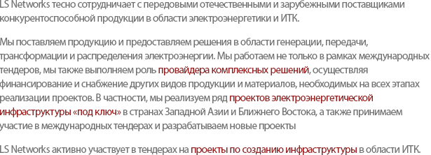 LS Networks has been establishing successful partnerships with leading suppliers to promote competitive overseas power/telecommunication/IT businesses. LS Networks is committed to being a Total Solution Provider in the power industry. To that end, we start from providing products and solutions for power generation, transmission, substation, and distribution, followed by participating the international tender, providing financial management and procuring related materials required during the project. We focus to conduct Power Infrastructure Turn-Key Projects by participating in Public / Private Tenders in Southwest Asia and Middle East, considered to be our strategic markets.We also participate IT/telecommunications tender-based Infrastructure Projects.