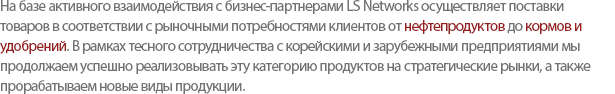 By building a close relationship with the global chemical industries throughout the years, LS Networks is able to supply various products such as Petrochemical-related, Industrial Gas, Fodder/Fertilizer, etc, to the international market. We strive to maintain stability with the existing business and developing a new strategic market and partners. 